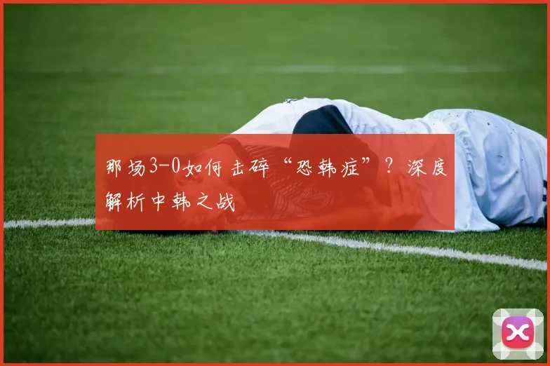 那场3-0如何击碎“恐韩症”？深度解析中韩之战
